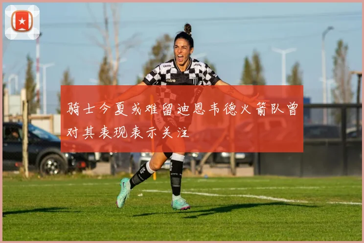 骑士今夏或难留迪恩韦德火箭队曾对其表现表示关注