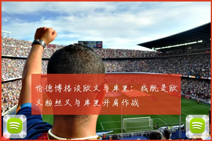 伦德博格谈欧文与库里：我既是欧文粉丝又与库里并肩作战