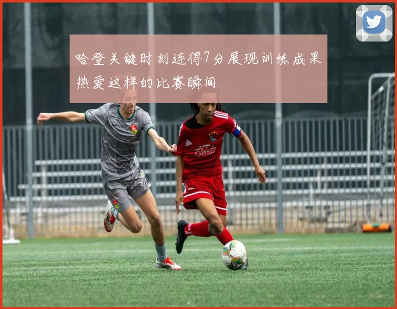 哈登关键时刻连得7分展现训练成果热爱这样的比赛瞬间