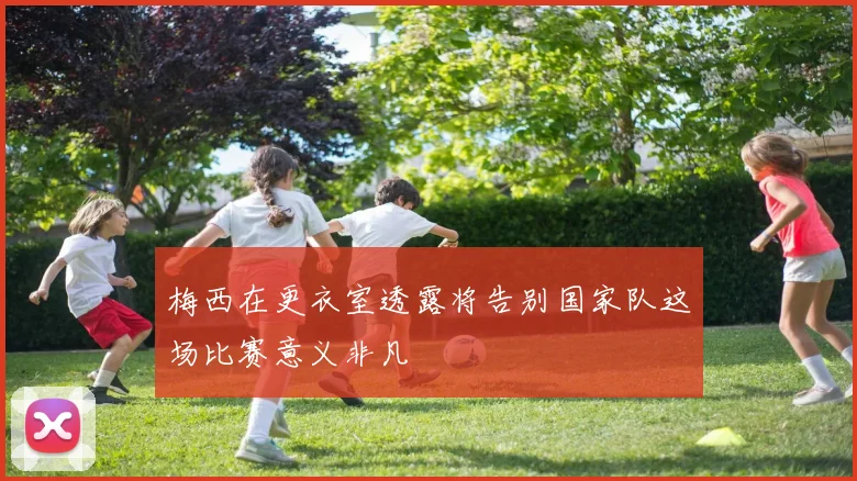 梅西在更衣室透露将告别国家队这场比赛意义非凡