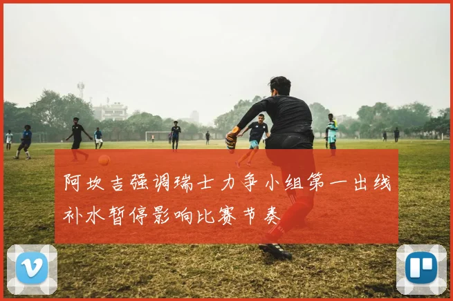 阿坎吉强调瑞士力争小组第一出线补水暂停影响比赛节奏