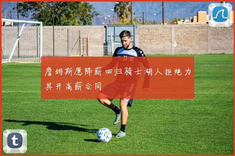 詹姆斯愿降薪回归骑士湖人拒绝为其开高薪合同