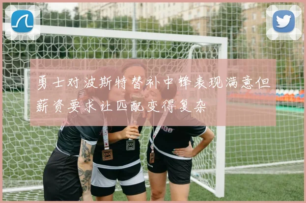 勇士对波斯特替补中锋表现满意但薪资要求让匹配变得复杂