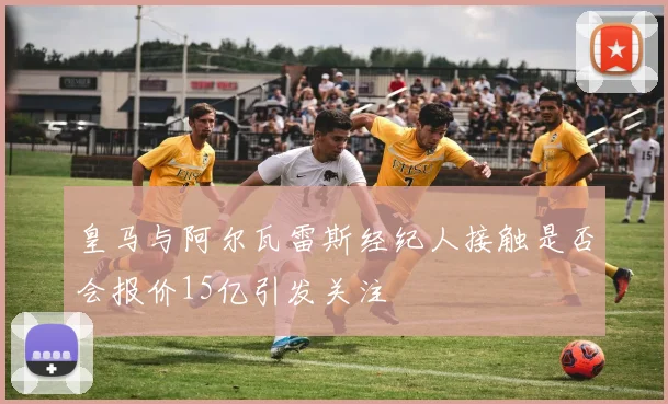 皇马与阿尔瓦雷斯经纪人接触是否会报价15亿引发关注