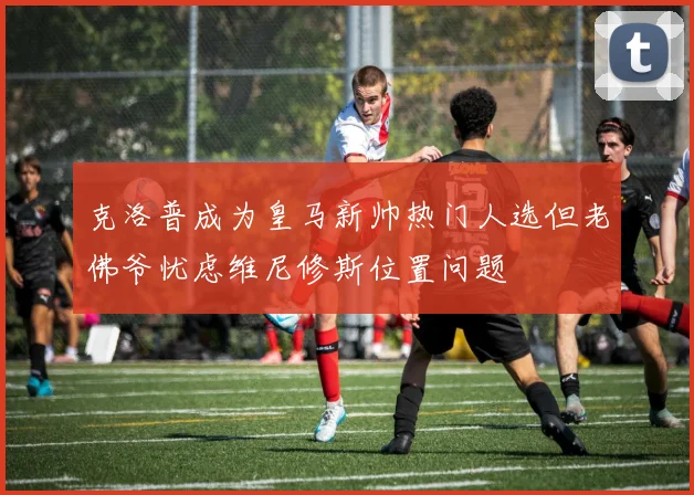 克洛普成为皇马新帅热门人选但老佛爷忧虑维尼修斯位置问题