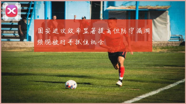 国安进攻效率显著提高但防守漏洞频现被对手抓住机会