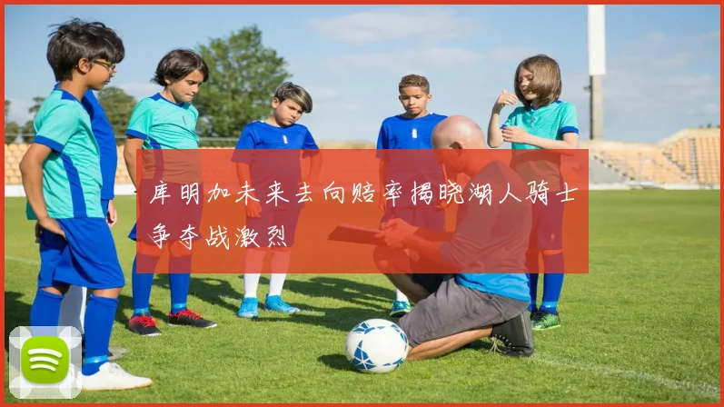 库明加未来去向赔率揭晓湖人骑士争夺战激烈