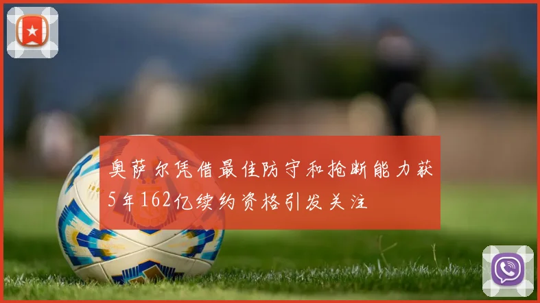 奥萨尔凭借最佳防守和抢断能力获5年162亿续约资格引发关注