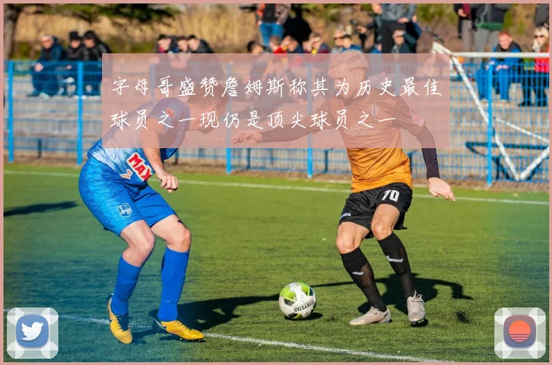 字母哥盛赞詹姆斯称其为历史最佳球员之一现仍是顶尖球员之一