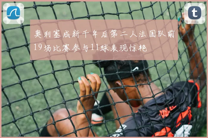 奥利塞成新千年后第二人法国队前19场比赛参与11球表现惊艳