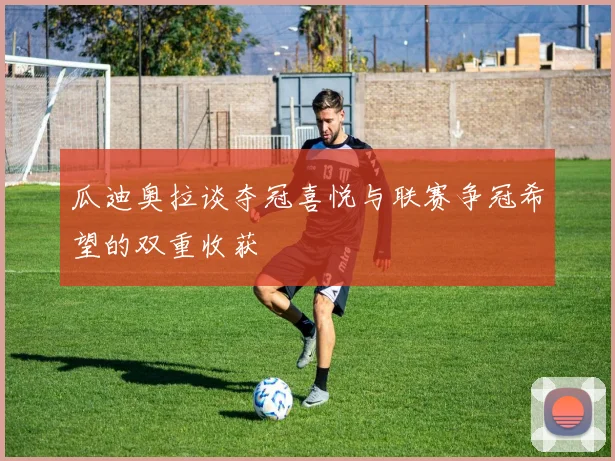 瓜迪奥拉谈夺冠喜悦与联赛争冠希望的双重收获