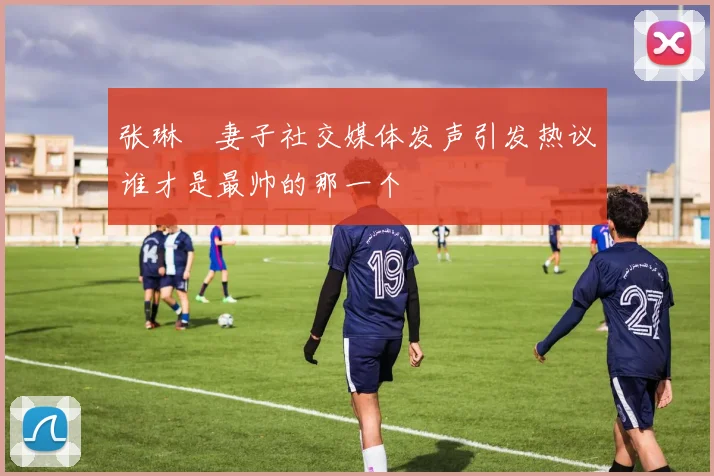 张琳芃妻子社交媒体发声引发热议谁才是最帅的那一个