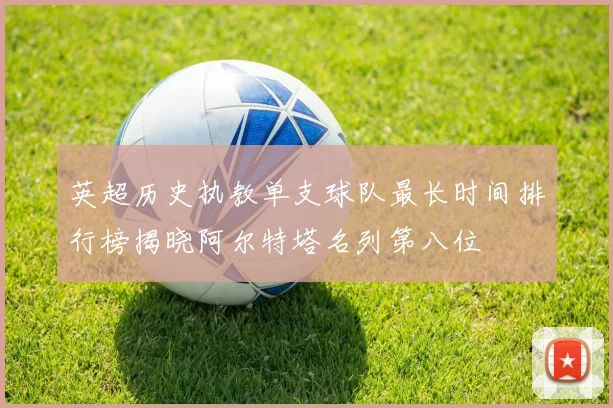 英超历史执教单支球队最长时间排行榜揭晓阿尔特塔名列第八位