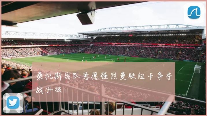 桑托斯离队意愿强烈曼联纽卡争夺战升级