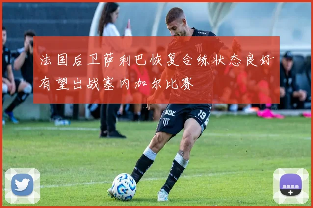 法国后卫萨利巴恢复合练状态良好有望出战塞内加尔比赛