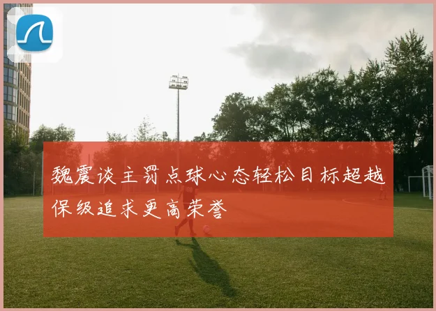 魏震谈主罚点球心态轻松目标超越保级追求更高荣誉