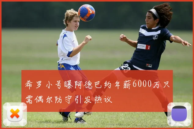 希罗小号曝阿德巴约年薪6000万只需偶尔防守引发热议