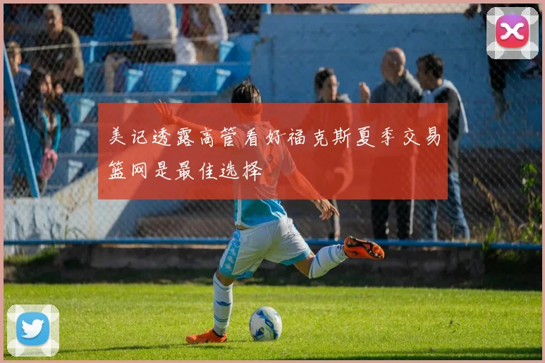 美记透露高管看好福克斯夏季交易篮网是最佳选择